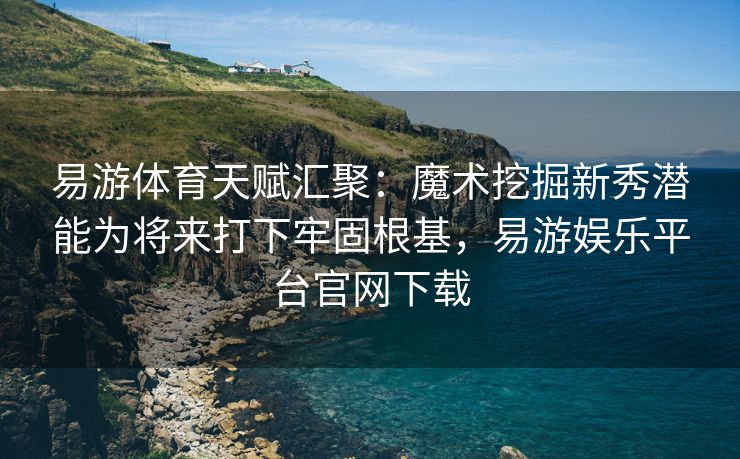 易游体育天赋汇聚：魔术挖掘新秀潜能为将来打下牢固根基，易游娱乐平台官网下载  第1张