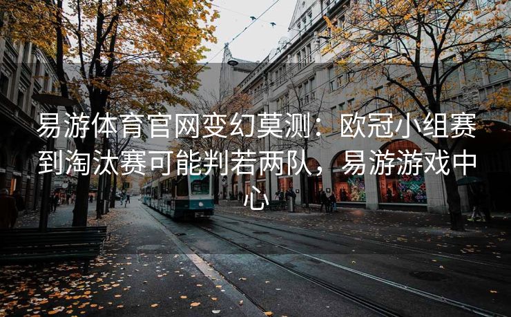 易游体育官网变幻莫测：欧冠小组赛到淘汰赛可能判若两队，易游游戏中心  第1张