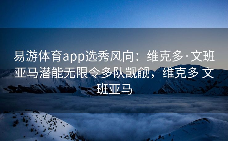 易游体育app选秀风向：维克多·文班亚马潜能无限令多队觊觎，维克多 文班亚马  第1张