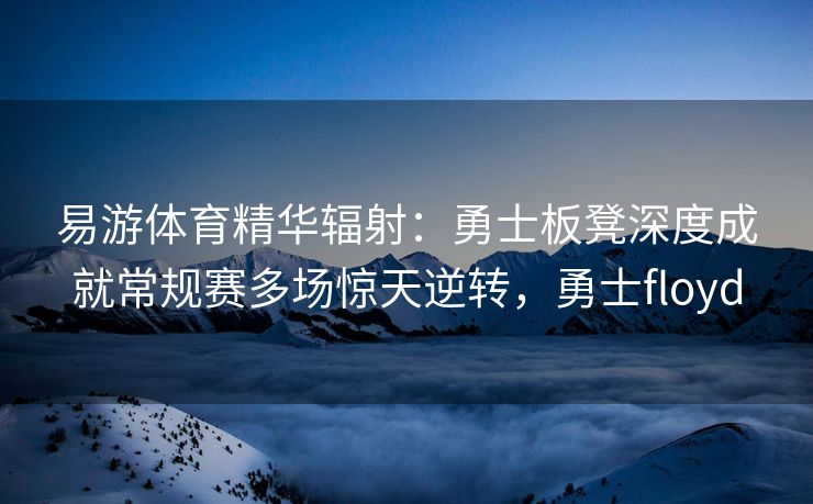 易游体育精华辐射：勇士板凳深度成就常规赛多场惊天逆转，勇士floyd