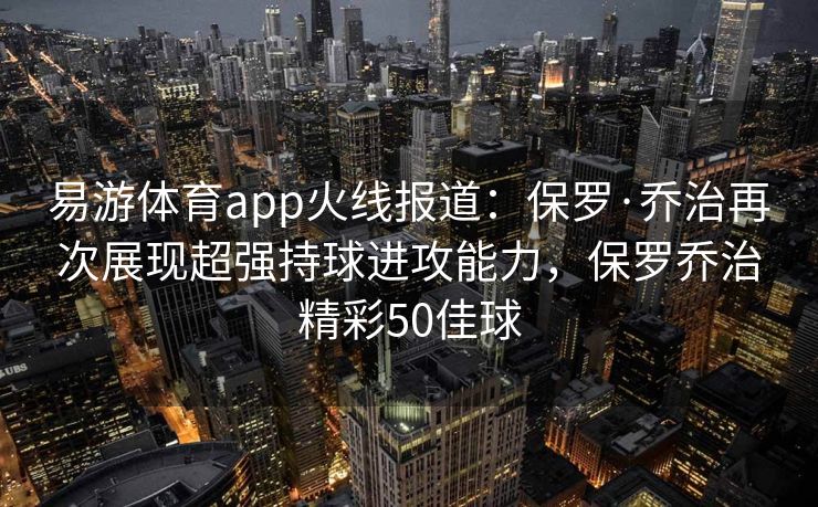 易游体育app火线报道：保罗·乔治再次展现超强持球进攻能力，保罗乔治精彩50佳球