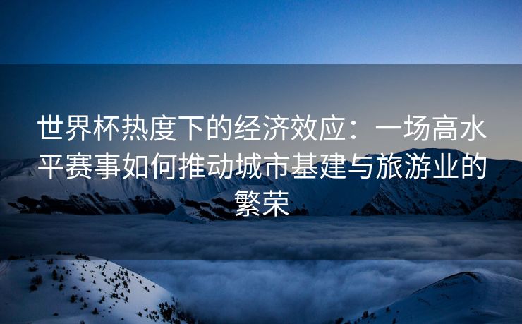 世界杯热度下的经济效应：一场高水平赛事如何推动城市基建与旅游业的繁荣
