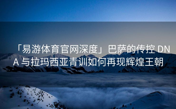 「易游体育官网深度」巴萨的传控 DNA 与拉玛西亚青训如何再现辉煌王朝  第2张