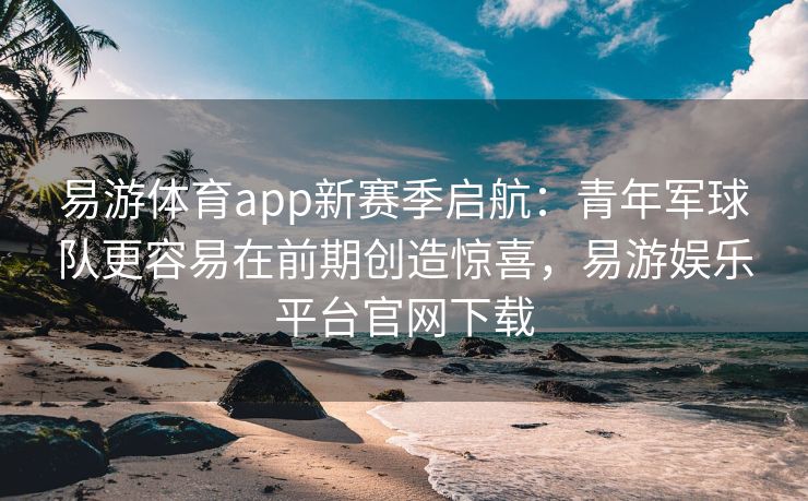 易游体育app新赛季启航：青年军球队更容易在前期创造惊喜，易游娱乐平台官网下载  第2张