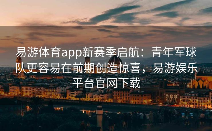 易游体育app新赛季启航：青年军球队更容易在前期创造惊喜，易游娱乐平台官网下载