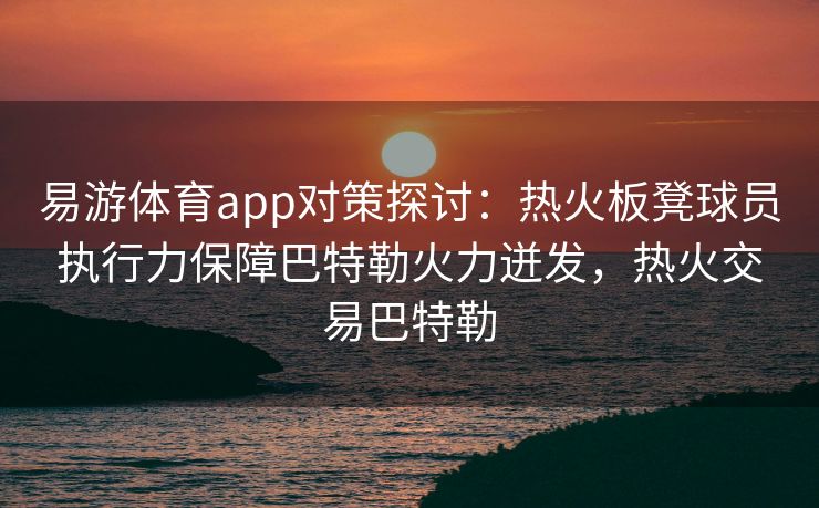 易游体育app对策探讨：热火板凳球员执行力保障巴特勒火力迸发，热火交易巴特勒
