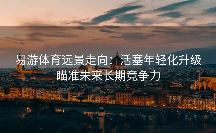 易游体育远景走向：活塞年轻化升级瞄准未来长期竞争力